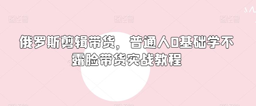 俄罗斯产品剪辑带货，普通人0基础学不露脸带货实战教程-桀创项目掘金社
