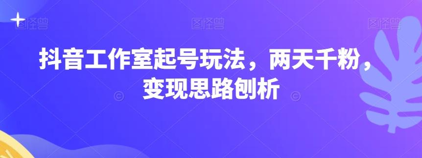 抖音工作室起号玩法，两天千粉，变现思路刨析-桀创项目掘金社