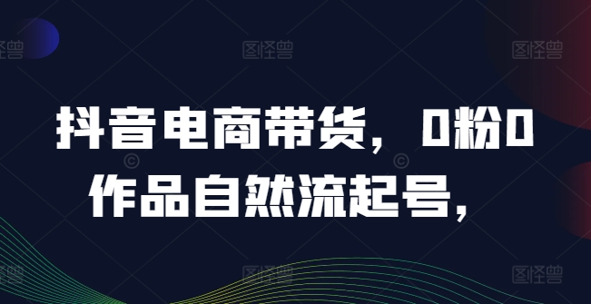 抖音电商带货，0粉0作品自然流起号，热销20多万人的抖音课程的经验分享-桀创项目掘金社
