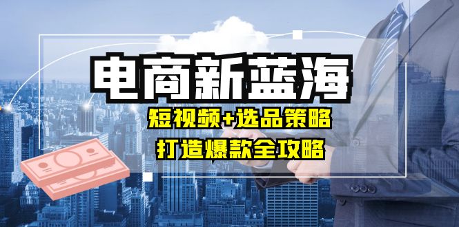 商家必看电商新蓝海：短视频+选品策略，打造爆款全攻略，月入10w+-桀创项目掘金社