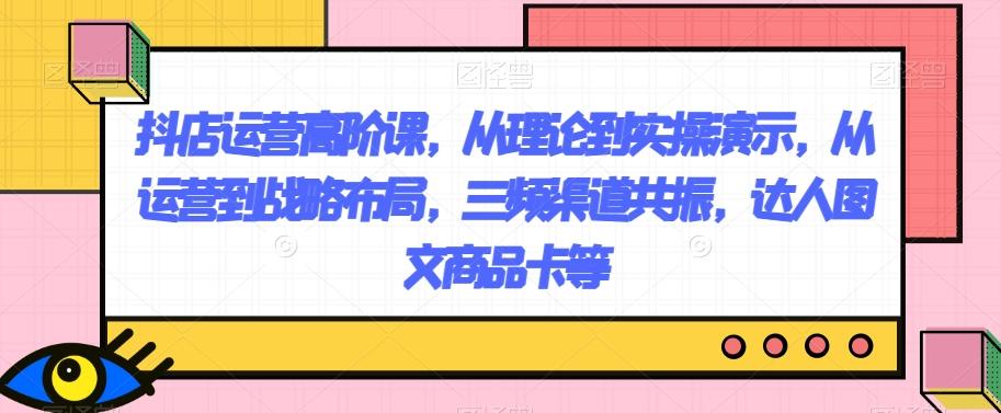 抖店运营高阶课，从理论到实操演示，从运营到战略布局，三频渠道共振，达人图文商品卡等-桀创项目掘金社