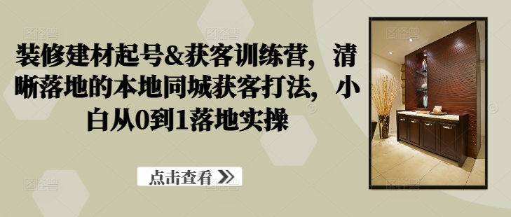 装修建材起号&获客训练营，​清晰落地的本地同城获客打法，小白从0到1落地实操-桀创项目掘金社