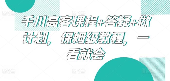 千川高客课程+答疑+做计划，保姆级教程，一看就会-桀创项目掘金社