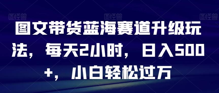 图文带货蓝海赛道升级玩法，每天2小时，日入500+，小白轻松过万-桀创项目掘金社
