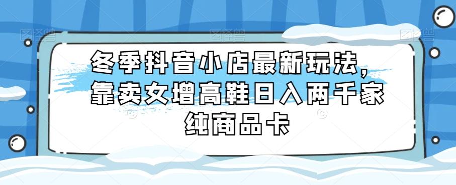冬季抖音小店最新玩法，靠卖女增高鞋日入两千家纯商品卡【揭秘】-桀创项目掘金社