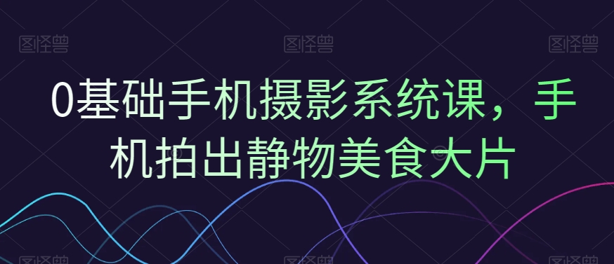 0基础手机摄影系统课，手机拍出静物美食大片-桀创项目掘金社