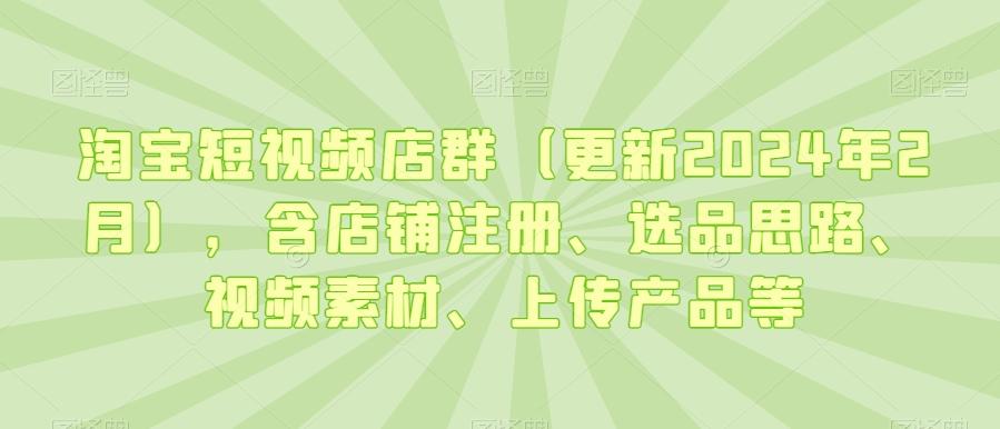 淘宝短视频店群(更新2024年2月)，含店铺注册、选品思路、视频素材、上传产品等-桀创项目掘金社