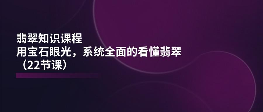 翡翠知识课程，用宝石眼光，系统全面的看懂翡翠(22节课-桀创项目掘金社