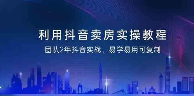 利用抖音卖房实操教程，团队2年抖音实战，易学易用可复制(无水印课程)-桀创项目掘金社