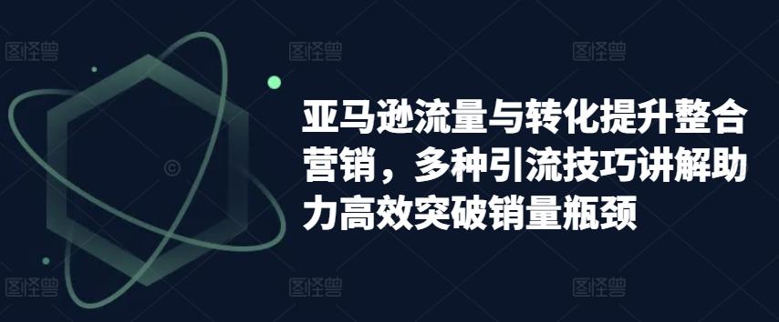 亚马逊流量与转化提升整合营销，多种引流技巧讲解助力高效突破销量瓶颈-桀创项目掘金社