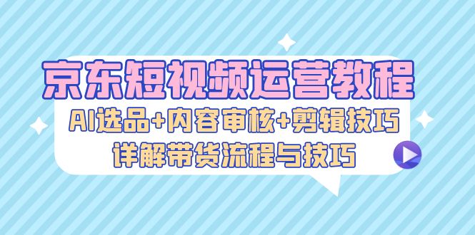 京东短视频运营教程：AI选品+内容审核+剪辑技巧，详解带货流程与技巧-桀创项目掘金社