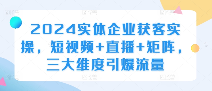 2024实体企业获客实操，短视频+直播+矩阵，三大维度引爆流量-桀创项目掘金社