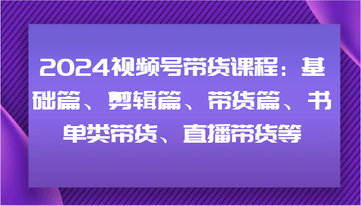 2024视频号带货课程：基础篇、剪辑篇、带货篇、书单类带货、直播带货等-桀创项目掘金社