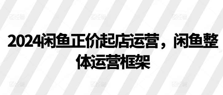 2024闲鱼正价起店运营，闲鱼整体运营框架-桀创项目掘金社