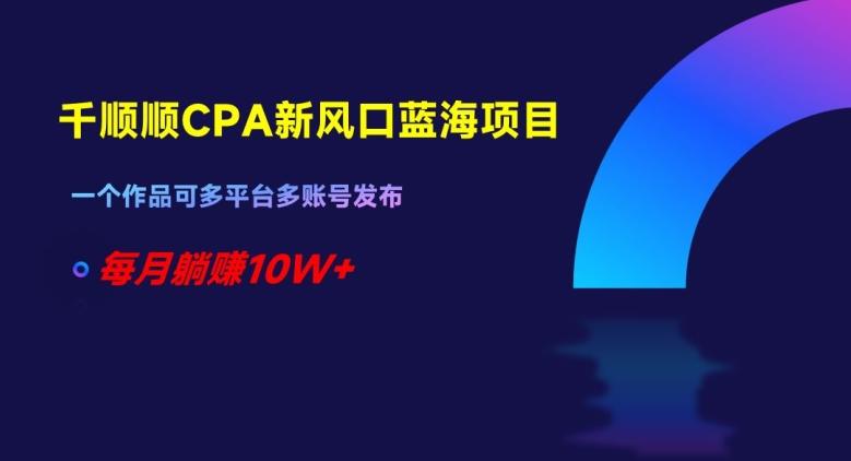 千顺顺CPA新风口蓝海项目，一个作品可多平台多账号发布，每月躺赚10W+【揭秘】-桀创项目掘金社