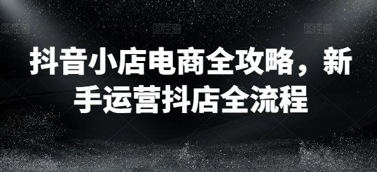 抖音小店电商全攻略，新手运营抖店全流程-桀创项目掘金社