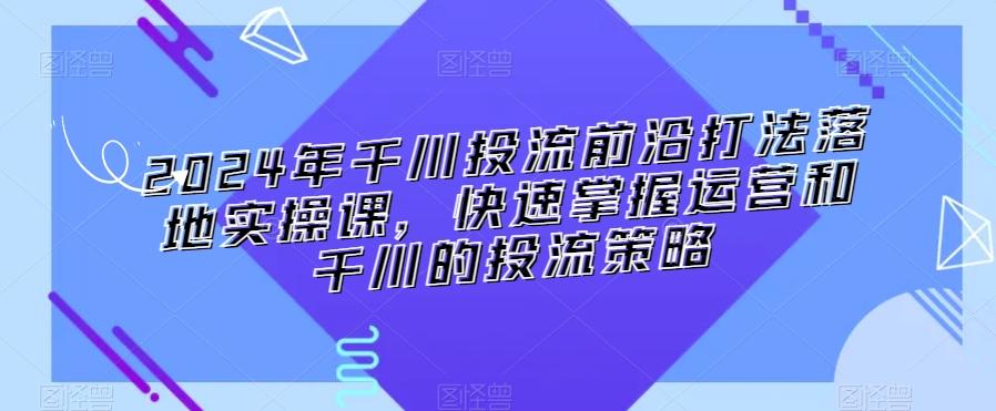 2024年千川投流前沿打法落地实操课，快速掌握运营和千川的投流策略-桀创项目掘金社