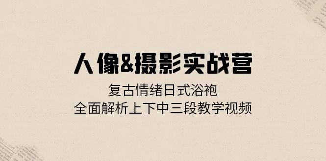人像&摄影实战营：复古情绪日式浴袍，全面解析上下中三段教学视频-桀创项目掘金社