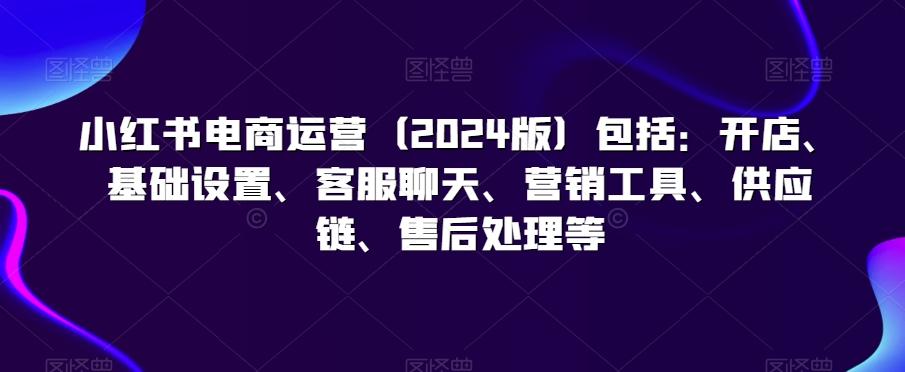 小红书电商运营(2024版)包括：开店、基础设置、客服聊天、营销工具、供应链、售后处理等-桀创项目掘金社