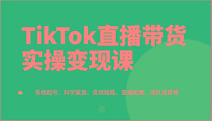 TikTok直播带货实操变现课：系统起号、科学复盘、变现链路、直播配置、团队搭建等-桀创项目掘金社