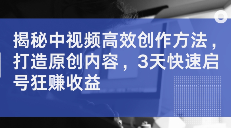 揭秘中视频高效创作方法，打造原创内容，3天快速启号狂赚收益-桀创项目掘金社