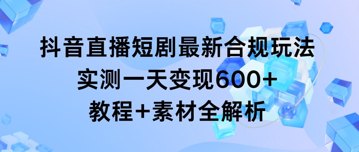 抖音直播短剧最新合规玩法，实测一天变现600+，教程+素材全解析-桀创项目掘金社