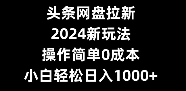头条网盘拉新，2024新玩法，操作简单0成本，小白轻松日入1000+-桀创项目掘金社