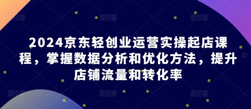 2024京东轻创业运营实操起店课程，掌握数据分析和优化方法，提升店铺流量和转化率-桀创项目掘金社