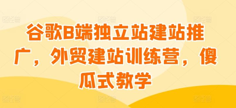 谷歌B端独立站建站推广，外贸建站训练营，傻瓜式教学-桀创项目掘金社