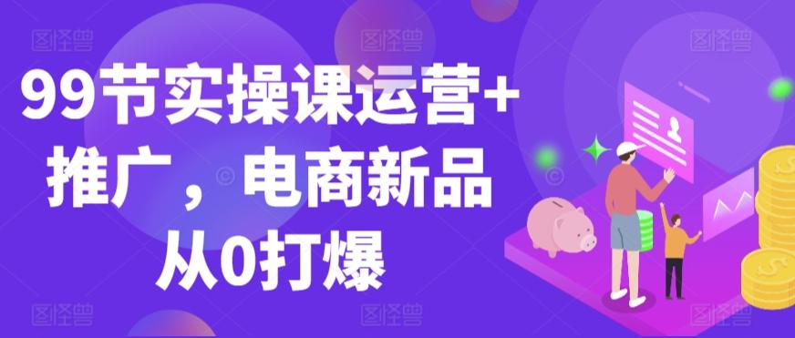 99节实操课运营+推广，电商新品从0打爆-桀创项目掘金社