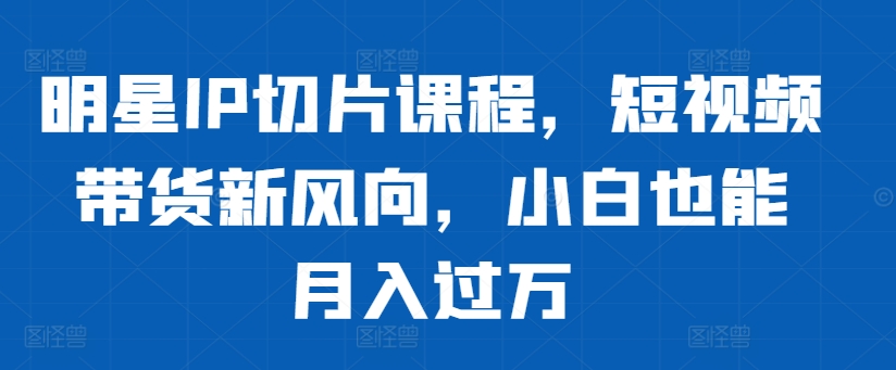 明星IP切片课程，短视频带货新风向，小白也能月入过万-桀创项目掘金社